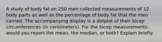 A study of body fat on 250 men collected measurements of 12 body parts as well as the percentage of body fat that the men carried. The accompanying display is a dotplot of their bicep circumferences​ (in centimeters). For the bicep​ measurements, would you report the​ mean, the​ median, or​ both? Explain briefly.