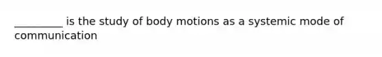 _________ is the study of body motions as a systemic mode of communication