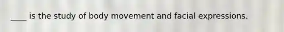 ____ is the study of body movement and facial expressions.