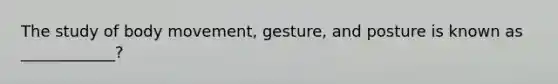 The study of body movement, gesture, and posture is known as ____________?