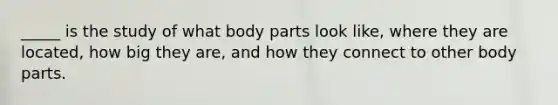 _____ is the study of what body parts look like, where they are located, how big they are, and how they connect to other body parts.