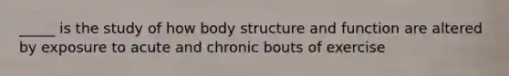 _____ is the study of how body structure and function are altered by exposure to acute and chronic bouts of exercise