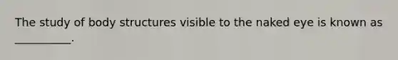 The study of body structures visible to the naked eye is known as __________.