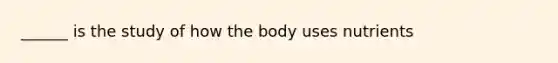 ______ is the study of how the body uses nutrients