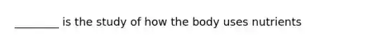 ________ is the study of how the body uses nutrients