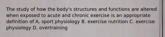 The study of how the body's structures and functions are altered when exposed to acute and chronic exercise is an appropriate definition of A. sport physiology B. exercise nutrition C. exercise physiology D. overtraining