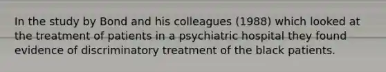 In the study by Bond and his colleagues (1988) which looked at the treatment of patients in a psychiatric hospital they found evidence of discriminatory treatment of the black patients.