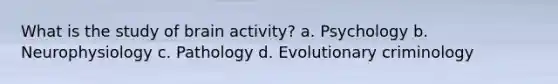 What is the study of brain activity? a. Psychology b. Neurophysiology c. Pathology d. Evolutionary criminology