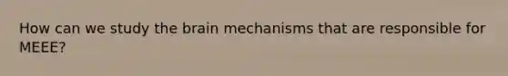 How can we study the brain mechanisms that are responsible for MEEE?