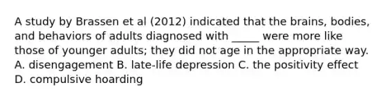 A study by Brassen et al (2012) indicated that the brains, bodies, and behaviors of adults diagnosed with _____ were more like those of younger adults; they did not age in the appropriate way. A. disengagement B. late-life depression C. the positivity effect D. compulsive hoarding