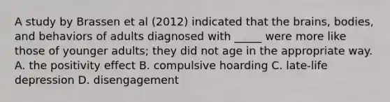 A study by Brassen et al (2012) indicated that <a href='https://www.questionai.com/knowledge/kLMtJeqKp6-the-brain' class='anchor-knowledge'>the brain</a>s, bodies, and behaviors of adults diagnosed with _____ were more like those of younger adults; they did not age in the appropriate way. A. the positivity effect B. compulsive hoarding C. late-life depression D. disengagement