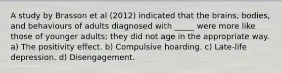 A study by Brasson et al (2012) indicated that the brains, bodies, and behaviours of adults diagnosed with _____ were more like those of younger adults; they did not age in the appropriate way. a) The positivity effect. b) Compulsive hoarding. c) Late-life depression. d) Disengagement.