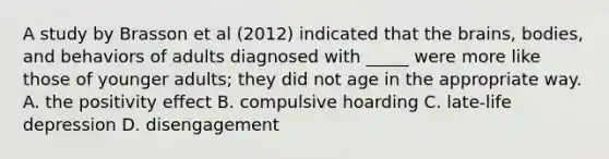 A study by Brasson et al (2012) indicated that the brains, bodies, and behaviors of adults diagnosed with _____ were more like those of younger adults; they did not age in the appropriate way. A. the positivity effect B. compulsive hoarding C. late-life depression D. disengagement