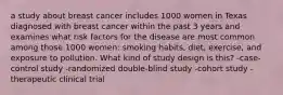 a study about breast cancer includes 1000 women in Texas diagnosed with breast cancer within the past 3 years and examines what risk factors for the disease are most common among those 1000 women: smoking habits, diet, exercise, and exposure to pollution. What kind of study design is this? -case-control study -randomized double-blind study -cohort study -therapeutic clinical trial