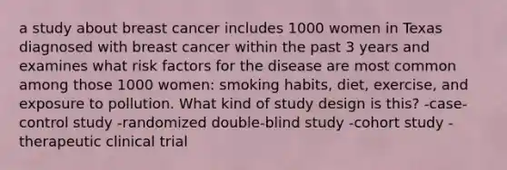 a study about breast cancer includes 1000 women in Texas diagnosed with breast cancer within the past 3 years and examines what risk factors for the disease are most common among those 1000 women: smoking habits, diet, exercise, and exposure to pollution. What kind of study design is this? -case-control study -randomized double-blind study -cohort study -therapeutic clinical trial