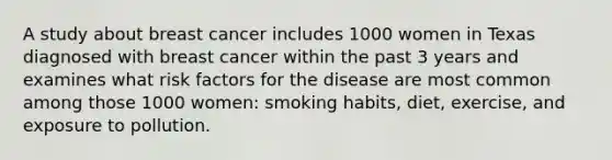 A study about breast cancer includes 1000 women in Texas diagnosed with breast cancer within the past 3 years and examines what risk factors for the disease are most common among those 1000 women: smoking habits, diet, exercise, and exposure to pollution.