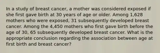 In a study of breast cancer, a mother was considered exposed if she first gave birth at 30 years of age or older. Among 1,628 mothers who were exposed, 31 subsequently developed breast cancer. Among the 4,450 mothers who first gave birth before the age of 30, 65 subsequently developed breast cancer. What is the appropriate conclusion regarding the association between age at first birth and breast cancer?