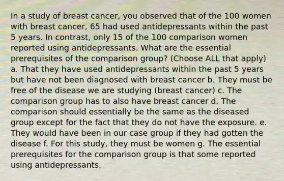 In a study of breast cancer, you observed that of the 100 women with breast cancer, 65 had used antidepressants within the past 5 years. In contrast, only 15 of the 100 comparison women reported using antidepressants. What are the essential prerequisites of the comparison group? (Choose ALL that apply) a. That they have used antidepressants within the past 5 years but have not been diagnosed with breast cancer b. They must be free of the disease we are studying (breast cancer) c. The comparison group has to also have breast cancer d. The comparison should essentially be the same as the diseased group except for the fact that they do not have the exposure. e. They would have been in our case group if they had gotten the disease f. For this study, they must be women g. The essential prerequisites for the comparison group is that some reported using antidepressants.