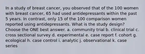 In a study of breast cancer, you observed that of the 100 women with breast cancer, 65 had used antidepressants within the past 5 years. In contrast, only 15 of the 100 comparison women reported using antidepressants. What is the study design? Choose the ONE best answer. a. community trial b. clinical trial c. cross sectional survey d. experimental e. case report f. cohort g. ecological h. case control i. analytic j. observational k. case series