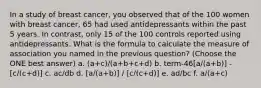 In a study of breast cancer, you observed that of the 100 women with breast cancer, 65 had used antidepressants within the past 5 years. In contrast, only 15 of the 100 controls reported using antidepressants. What is the formula to calculate the measure of association you named in the previous question? (Choose the ONE best answer) a. (a+c)/(a+b+c+d) b. term-46[a/(a+b)] - [c/(c+d)] c. ac/db d. [a/(a+b)] / [c/(c+d)] e. ad/bc f. a/(a+c)