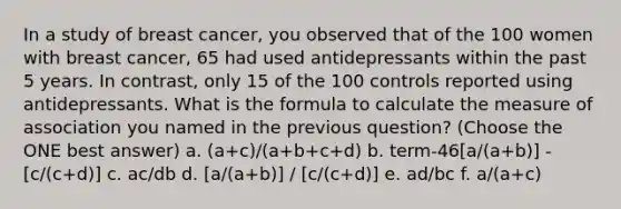 In a study of breast cancer, you observed that of the 100 women with breast cancer, 65 had used antidepressants within the past 5 years. In contrast, only 15 of the 100 controls reported using antidepressants. What is the formula to calculate the measure of association you named in the previous question? (Choose the ONE best answer) a. (a+c)/(a+b+c+d) b. term-46[a/(a+b)] - [c/(c+d)] c. ac/db d. [a/(a+b)] / [c/(c+d)] e. ad/bc f. a/(a+c)