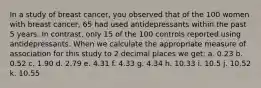 In a study of breast cancer, you observed that of the 100 women with breast cancer, 65 had used antidepressants within the past 5 years. In contrast, only 15 of the 100 controls reported using antidepressants. When we calculate the appropriate measure of association for this study to 2 decimal places we get: a. 0.23 b. 0.52 c. 1.90 d. 2.79 e. 4.31 f. 4.33 g. 4.34 h. 10.33 i. 10.5 j. 10.52 k. 10.55