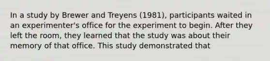 In a study by Brewer and Treyens (1981), participants waited in an experimenter's office for the experiment to begin. After they left the room, they learned that the study was about their memory of that office. This study demonstrated that