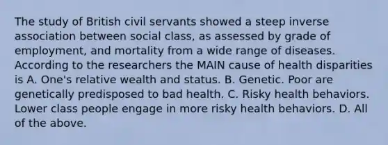 The study of British civil servants showed a steep inverse association between social class, as assessed by grade of employment, and mortality from a wide range of diseases. According to the researchers the MAIN cause of health disparities is A. One's relative wealth and status. B. Genetic. Poor are genetically predisposed to bad health. C. Risky health behaviors. Lower class people engage in more risky health behaviors. D. All of the above.