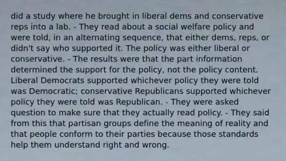 did a study where he brought in liberal dems and conservative reps into a lab. - They read about a social welfare policy and were told, in an alternating sequence, that either dems, reps, or didn't say who supported it. The policy was either liberal or conservative. - The results were that the part information determined the support for the policy, not the policy content. Liberal Democrats supported whichever policy they were told was Democratic; conservative Republicans supported whichever policy they were told was Republican. - They were asked question to make sure that they actually read policy. - They said from this that partisan groups define the meaning of reality and that people conform to their parties because those standards help them understand right and wrong.