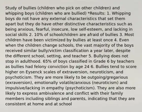 Study of bullies (children who pick on other children) and whipping boys (children who are bullied) *Results: 1. Whipping boys do not have any external characteristics that set them apart but they do have other distinctive characteristics such as being anxious, fearful, insecure, low self-esteem, and lacking in social skills 2. 10% of schoolchildren are afraid of bullies 3. Most children have been victimized by bullies at least once 4. Even when the children change schools, the vast majority of the boys received similar bully/victim classification a year later, despite the different school, setting, and teacher 5. Bullying does not stop in adulthood. 65% of boys classified in Grade 6 by teachers as bullies had felony conviction by age 24 6. Bullies tend to score higher on Eysenck scales of extraversion, neuroticism, and psychoticism. They are more likely to be outgoing/gregarious (exraversion), emotionally volatile/anxious (neuroticism) and impulsive/lacking in empathy (psychoticism). They are also more likely to express ambivalence and conflict with their family members including siblings and parents, indicating that they are consistent at home and at school