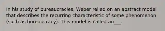 In his study of bureaucracies, Weber relied on an abstract model that describes the recurring characteristic of some phenomenon (such as bureaucracy). This model is called an___.