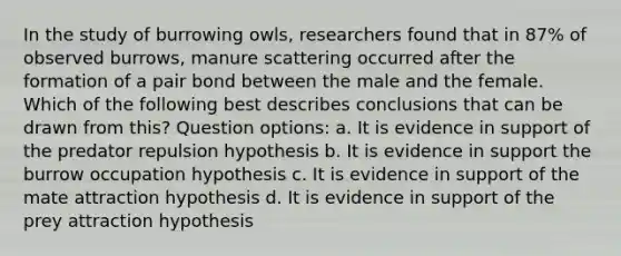 In the study of burrowing owls, researchers found that in 87% of observed burrows, manure scattering occurred after the formation of a pair bond between the male and the female. Which of the following best describes conclusions that can be drawn from this? Question options: a. It is evidence in support of the predator repulsion hypothesis b. It is evidence in support the burrow occupation hypothesis c. It is evidence in support of the mate attraction hypothesis d. It is evidence in support of the prey attraction hypothesis