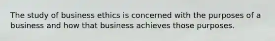 The study of business ethics is concerned with the purposes of a business and how that business achieves those purposes.