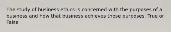 The study of business ethics is concerned with the purposes of a business and how that business achieves those purposes. True or False