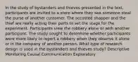 In the study of bystanders and thieves presented in the text, participants are invited to a store where they see someone steal the purse of another customer. The accosted shopper and the thief are really acting their parts to set the stage for the experiment. Participants view the robbery alone or with another participant. The study sought to determine whether participants were more likely to report a robbery when they observe it alone or in the company of another person. What type of research design is used in the bystanders and thieves study? Descriptive Monitoring Causal Communication Exploratory