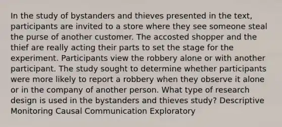 In the study of bystanders and thieves presented in the text, participants are invited to a store where they see someone steal the purse of another customer. The accosted shopper and the thief are really acting their parts to set the stage for the experiment. Participants view the robbery alone or with another participant. The study sought to determine whether participants were more likely to report a robbery when they observe it alone or in the company of another person. What type of research design is used in the bystanders and thieves study? Descriptive Monitoring Causal Communication Exploratory