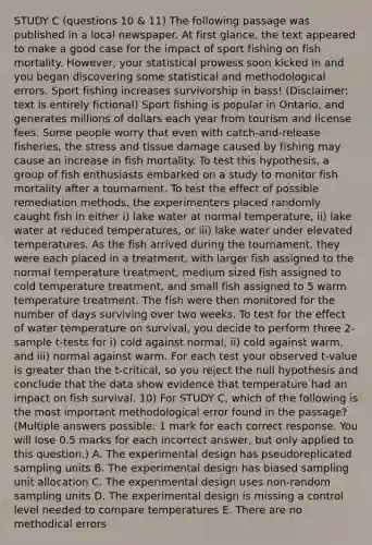 STUDY C (questions 10 & 11) The following passage was published in a local newspaper. At first glance, the text appeared to make a good case for the impact of sport fishing on fish mortality. However, your statistical prowess soon kicked in and you began discovering some statistical and methodological errors. Sport fishing increases survivorship in bass! (Disclaimer: text is entirely fictional) Sport fishing is popular in Ontario, and generates millions of dollars each year from tourism and license fees. Some people worry that even with catch-and-release fisheries, the stress and tissue damage caused by fishing may cause an increase in fish mortality. To test this hypothesis, a group of fish enthusiasts embarked on a study to monitor fish mortality after a tournament. To test the effect of possible remediation methods, the experimenters placed randomly caught fish in either i) lake water at normal temperature, ii) lake water at reduced temperatures, or iii) lake water under elevated temperatures. As the fish arrived during the tournament, they were each placed in a treatment, with larger fish assigned to the normal temperature treatment, medium sized fish assigned to cold temperature treatment, and small fish assigned to 5 warm temperature treatment. The fish were then monitored for the number of days surviving over two weeks. To test for the effect of water temperature on survival, you decide to perform three 2- sample t-tests for i) cold against normal, ii) cold against warm, and iii) normal against warm. For each test your observed t-value is greater than the t-critical, so you reject the null hypothesis and conclude that the data show evidence that temperature had an impact on fish survival. 10) For STUDY C, which of the following is the most important methodological error found in the passage? (Multiple answers possible: 1 mark for each correct response. You will lose 0.5 marks for each incorrect answer, but only applied to this question.) A. The experimental design has pseudoreplicated sampling units B. The experimental design has biased sampling unit allocation C. The experimental design uses non-random sampling units D. The experimental design is missing a control level needed to compare temperatures E. There are no methodical errors