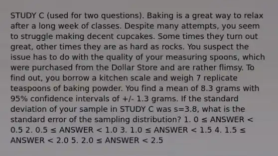 STUDY C (used for two questions). Baking is a great way to relax after a long week of classes. Despite many attempts, you seem to struggle making decent cupcakes. Some times they turn out great, other times they are as hard as rocks. You suspect the issue has to do with the quality of your measuring spoons, which were purchased from the Dollar Store and are rather flimsy. To find out, you borrow a kitchen scale and weigh 7 replicate teaspoons of baking powder. You find a mean of 8.3 grams with 95% confidence intervals of +/- 1.3 grams. If the standard deviation of your sample in STUDY C was s=3.8, what is the standard error of the sampling distribution? 1. 0 ≤ ANSWER < 0.5 2. 0.5 ≤ ANSWER < 1.0 3. 1.0 ≤ ANSWER < 1.5 4. 1.5 ≤ ANSWER < 2.0 5. 2.0 ≤ ANSWER < 2.5