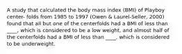 A study that calculated the body mass index (BMI) of Playboy center- folds from 1985 to 1997 (Owen & Laurel-Seller, 2000) found that all but one of the centerfolds had a BMI of less than ____, which is considered to be a low weight, and almost half of the centerfolds had a BMI of less than ____, which is considered to be underweight.