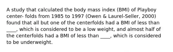 A study that calculated the body mass index (BMI) of Playboy center- folds from 1985 to 1997 (Owen & Laurel-Seller, 2000) found that all but one of the centerfolds had a BMI of less than ____, which is considered to be a low weight, and almost half of the centerfolds had a BMI of less than ____, which is considered to be underweight.