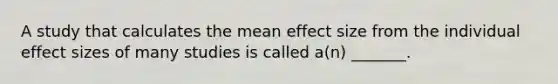 A study that calculates the mean effect size from the individual effect sizes of many studies is called a(n) _______.