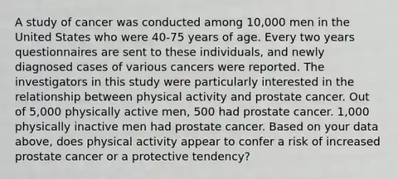 A study of cancer was conducted among 10,000 men in the United States who were 40-75 years of age. Every two years questionnaires are sent to these individuals, and newly diagnosed cases of various cancers were reported. The investigators in this study were particularly interested in the relationship between physical activity and prostate cancer. Out of 5,000 physically active men, 500 had prostate cancer. 1,000 physically inactive men had prostate cancer. Based on your data above, does physical activity appear to confer a risk of increased prostate cancer or a protective tendency?