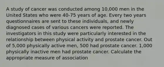 A study of cancer was conducted among 10,000 men in the United States who were 40-75 years of age. Every two years questionnaires are sent to these individuals, and newly diagnosed cases of various cancers were reported. The investigators in this study were particularly interested in the relationship between physical activity and prostate cancer. Out of 5,000 physically active men, 500 had prostate cancer. 1,000 physically inactive men had prostate cancer. Calculate the appropriate measure of association