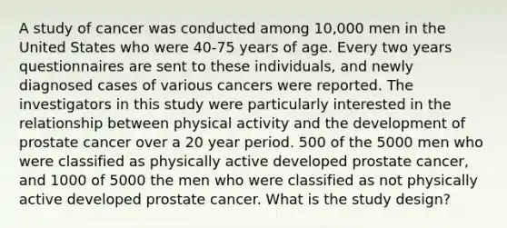 A study of cancer was conducted among 10,000 men in the United States who were 40-75 years of age. Every two years questionnaires are sent to these individuals, and newly diagnosed cases of various cancers were reported. The investigators in this study were particularly interested in the relationship between physical activity and the development of prostate cancer over a 20 year period. 500 of the 5000 men who were classified as physically active developed prostate cancer, and 1000 of 5000 the men who were classified as not physically active developed prostate cancer. What is the study design?