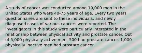 A study of cancer was conducted among 10,000 men in the United States who were 40-75 years of age. Every two years questionnaires are sent to these individuals, and newly diagnosed cases of various cancers were reported. The investigators in this study were particularly interested in the relationship between physical activity and prostate cancer. Out of 5,000 physically active men, 500 had prostate cancer. 1,000 physically inactive men had prostate cancer.