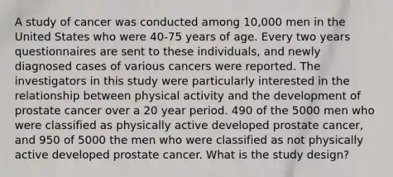 A study of cancer was conducted among 10,000 men in the United States who were 40-75 years of age. Every two years questionnaires are sent to these individuals, and newly diagnosed cases of various cancers were reported. The investigators in this study were particularly interested in the relationship between physical activity and the development of prostate cancer over a 20 year period. 490 of the 5000 men who were classified as physically active developed prostate cancer, and 950 of 5000 the men who were classified as not physically active developed prostate cancer. What is the study design?