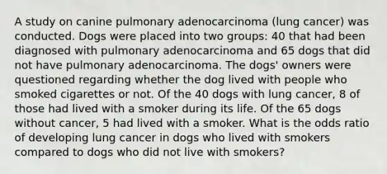 A study on canine pulmonary adenocarcinoma (lung cancer) was conducted. Dogs were placed into two groups: 40 that had been diagnosed with pulmonary adenocarcinoma and 65 dogs that did not have pulmonary adenocarcinoma. The dogs' owners were questioned regarding whether the dog lived with people who smoked cigarettes or not. Of the 40 dogs with lung cancer, 8 of those had lived with a smoker during its life. Of the 65 dogs without cancer, 5 had lived with a smoker. What is the odds ratio of developing lung cancer in dogs who lived with smokers compared to dogs who did not live with smokers?