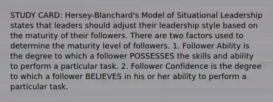 STUDY CARD: Hersey-Blanchard's Model of Situational Leadership states that leaders should adjust their leadership style based on the maturity of their followers. There are two factors used to determine the maturity level of followers. 1. Follower Ability is the degree to which a follower POSSESSES the skills and ability to perform a particular task. 2. Follower Confidence is the degree to which a follower BELIEVES in his or her ability to perform a particular task.