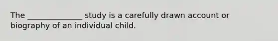 The ______________ study is a carefully drawn account or biography of an individual child.