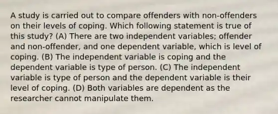 A study is carried out to compare offenders with non-offenders on their levels of coping. Which following statement is true of this study? (A) There are two independent variables; offender and non-offender, and one dependent variable, which is level of coping. (B) The independent variable is coping and the dependent variable is type of person. (C) The independent variable is type of person and the dependent variable is their level of coping. (D) Both variables are dependent as the researcher cannot manipulate them.